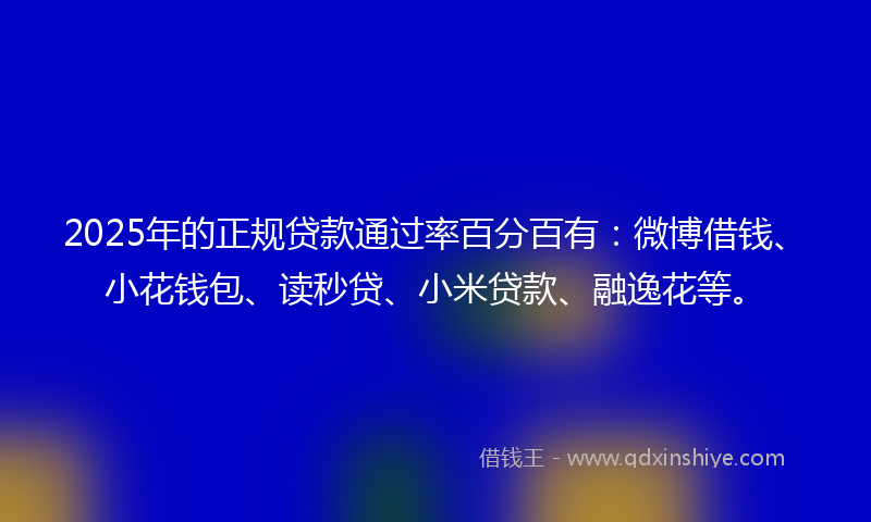 2025年的正规贷款通过率百分百有：微博借钱、小花钱包、读秒贷、小米贷款、融逸花等。