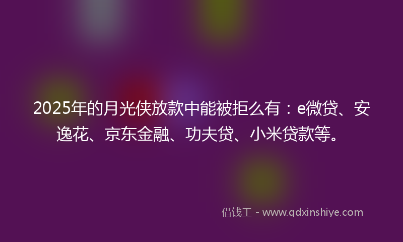 2025年的月光侠放款中能被拒么有：e微贷、安逸花、京东金融、功夫贷、小米贷款等。