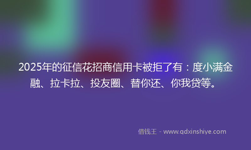 2025年的征信花招商信用卡被拒了有：度小满金融、拉卡拉、投友圈、替你还、你我贷等。