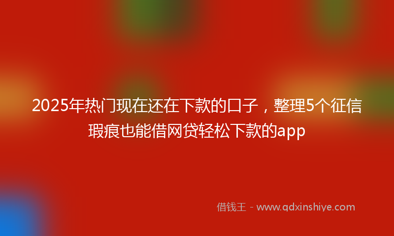 2025年热门现在还在下款的口子，整理5个征信瑕疵也能借网贷轻松下款的app
