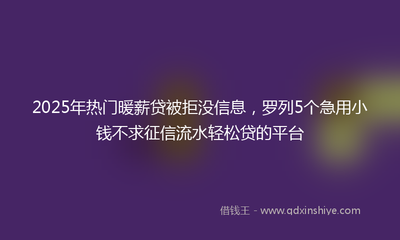 2025年热门暖薪贷被拒没信息，罗列5个急用小钱不求征信流水轻松贷的平台