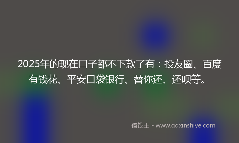 2025年的现在口子都不下款了有：投友圈、百度有钱花、平安口袋银行、替你还、还呗等。