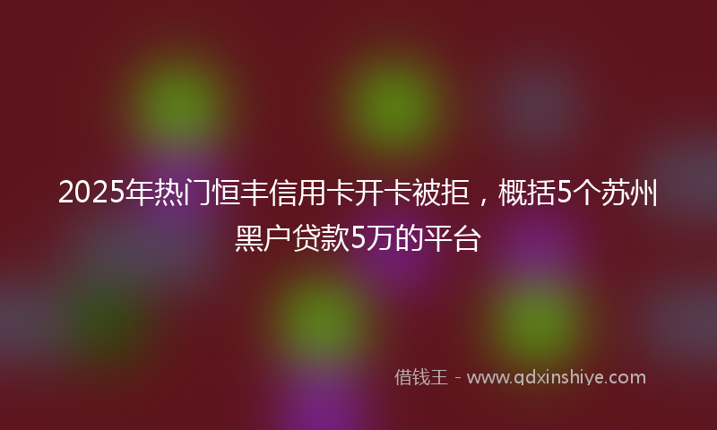 2025年热门恒丰信用卡开卡被拒，概括5个苏州黑户贷款5万的平台