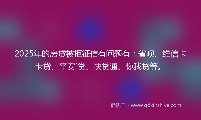 2025年的房贷被拒征信有问题有：省呗、维信卡卡贷、平安i贷、快贷通、你我贷等。