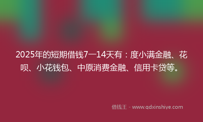 2025年的短期借钱7一14天有：度小满金融、花呗、小花钱包、中原消费金融、信用卡贷等。