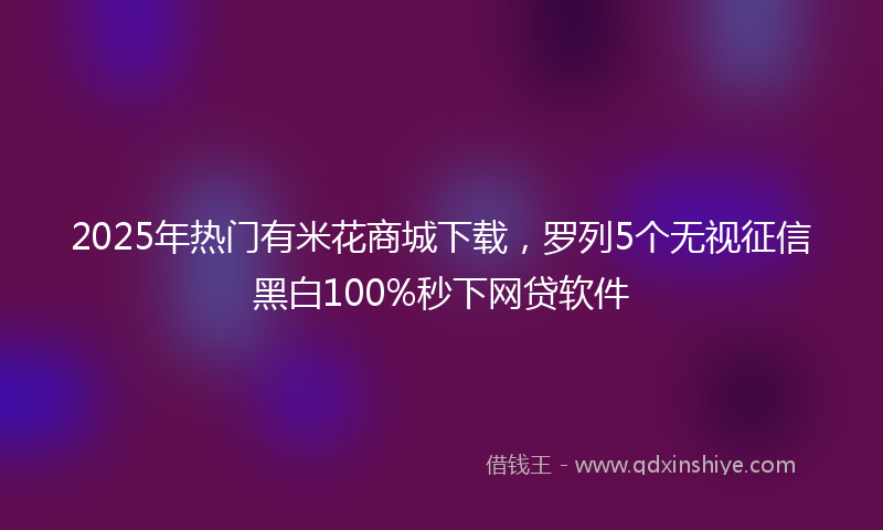 2025年热门有米花商城下载，罗列5个无视征信黑白100%秒下网贷软件