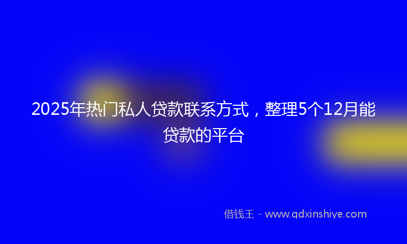 2025年热门私人贷款联系方式，整理5个12月能贷款的平台
