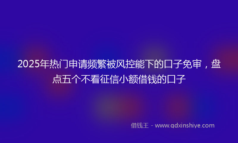 2025年热门申请频繁被风控能下的口子免审，盘点五个不看征信小额借钱的口子