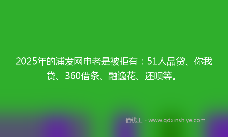 2025年的浦发网申老是被拒有：51人品贷、你我贷、360借条、融逸花、还呗等。