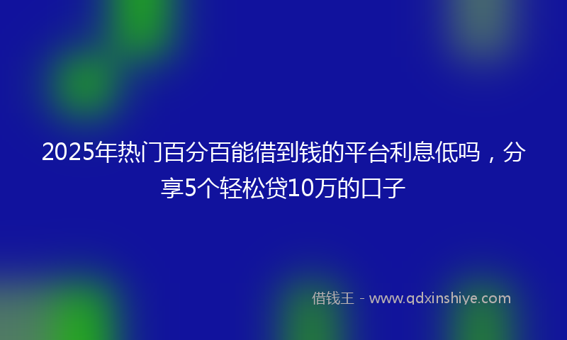 2025年热门百分百能借到钱的平台利息低吗，分享5个轻松贷10万的口子