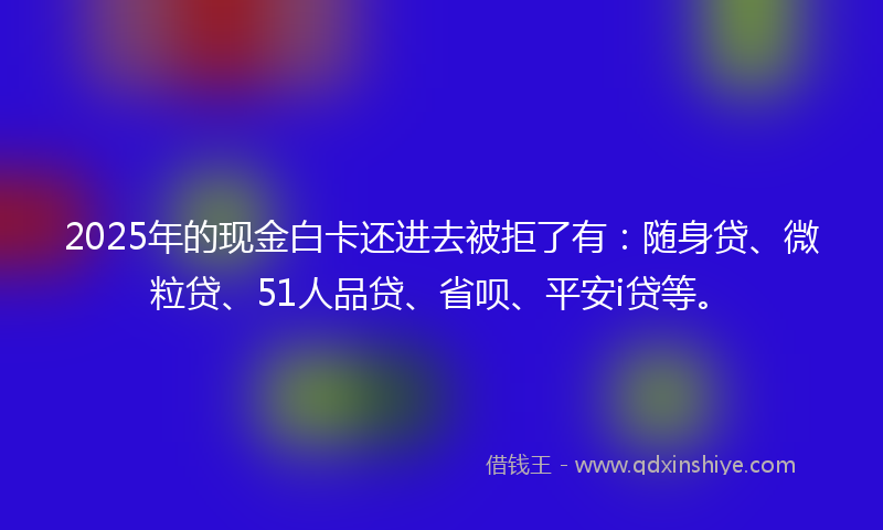 2025年的现金白卡还进去被拒了有：随身贷、微粒贷、51人品贷、省呗、平安i贷等。