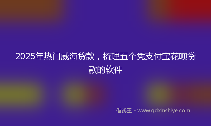 2025年热门威海贷款，梳理五个凭支付宝花呗贷款的软件
