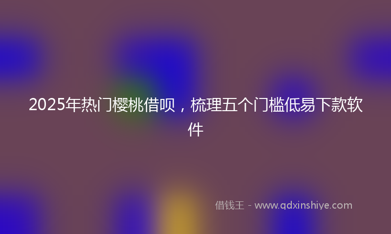 2025年热门樱桃借呗，梳理五个门槛低易下款软件