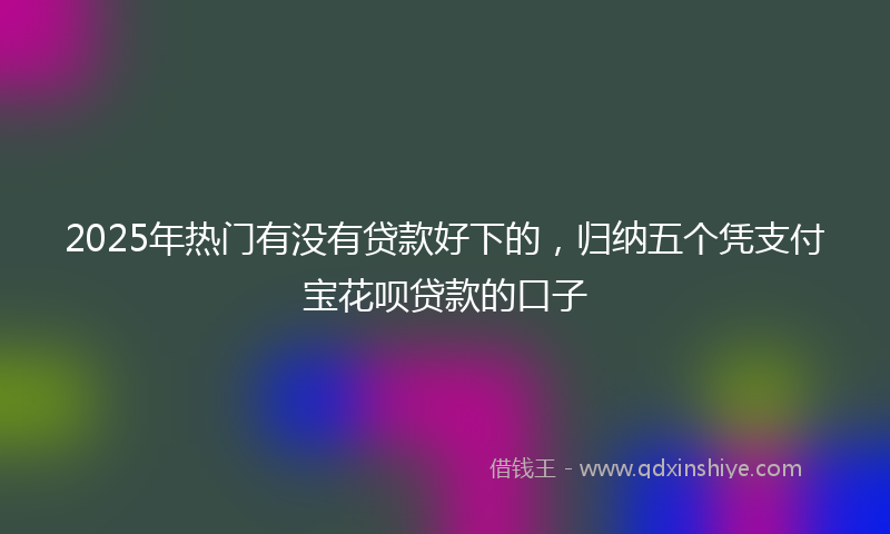 2025年热门有没有贷款好下的，归纳五个凭支付宝花呗贷款的口子