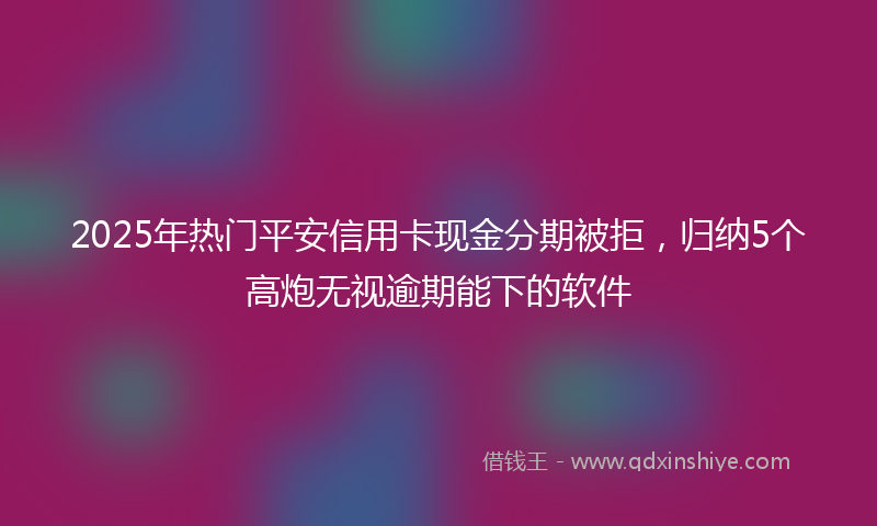 2025年热门平安信用卡现金分期被拒，归纳5个高炮无视逾期能下的软件