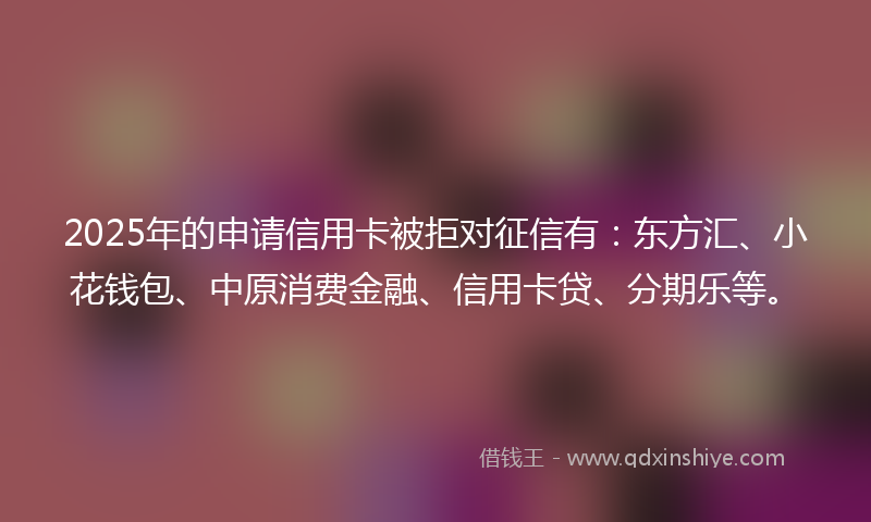 2025年的申请信用卡被拒对征信有：东方汇、小花钱包、中原消费金融、信用卡贷、分期乐等。