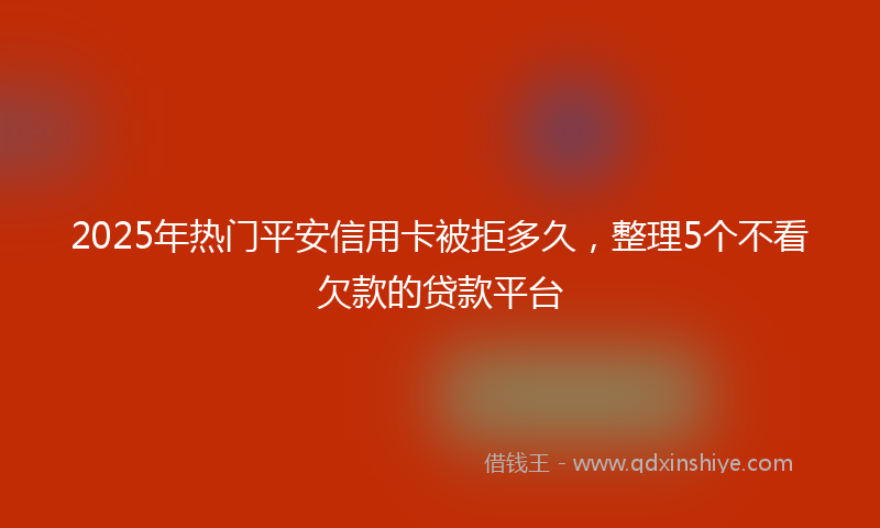 2025年热门平安信用卡被拒多久，整理5个不看欠款的贷款平台