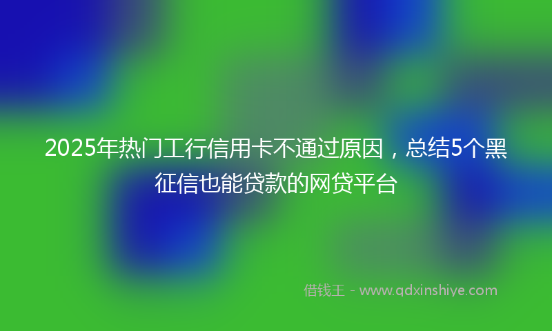 2025年热门工行信用卡不通过原因，总结5个黑征信也能贷款的网贷平台
