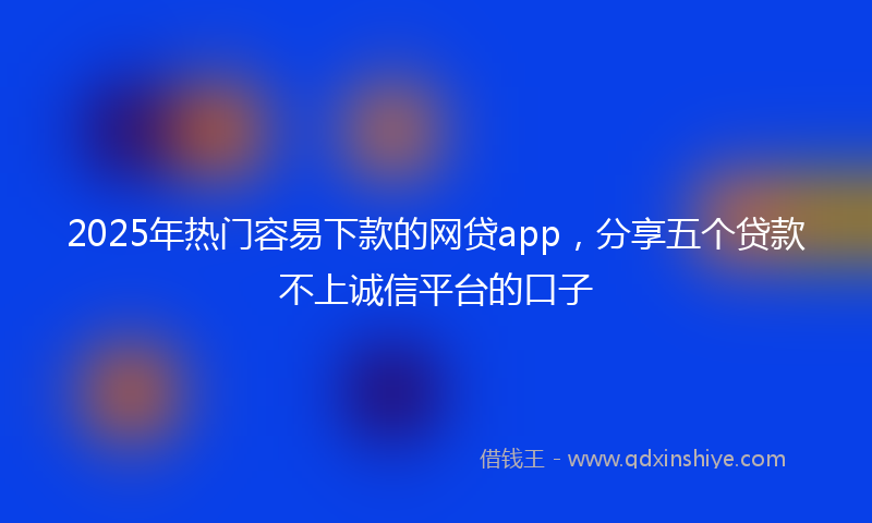 2025年热门容易下款的网贷app，分享五个贷款不上诚信平台的口子