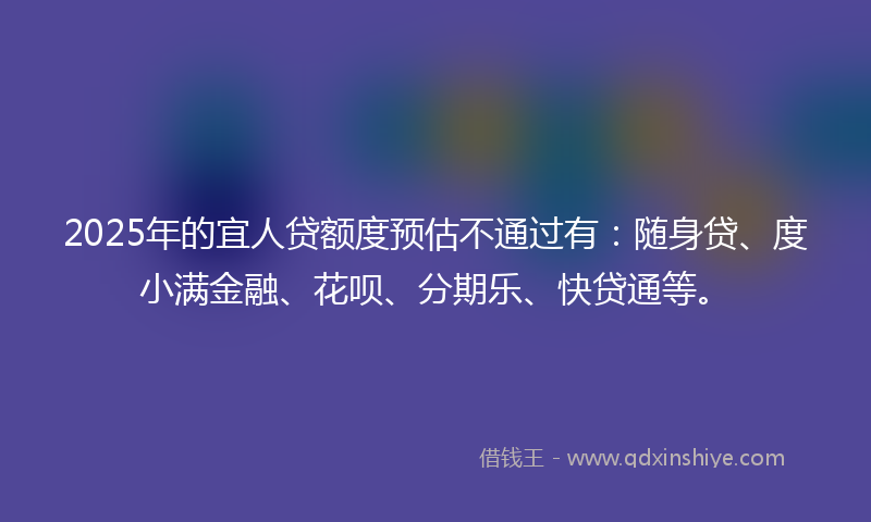 2025年的宜人贷额度预估不通过有：随身贷、度小满金融、花呗、分期乐、快贷通等。