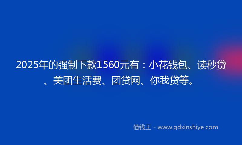 2025年的强制下款1560元有：小花钱包、读秒贷、美团生活费、团贷网、你我贷等。