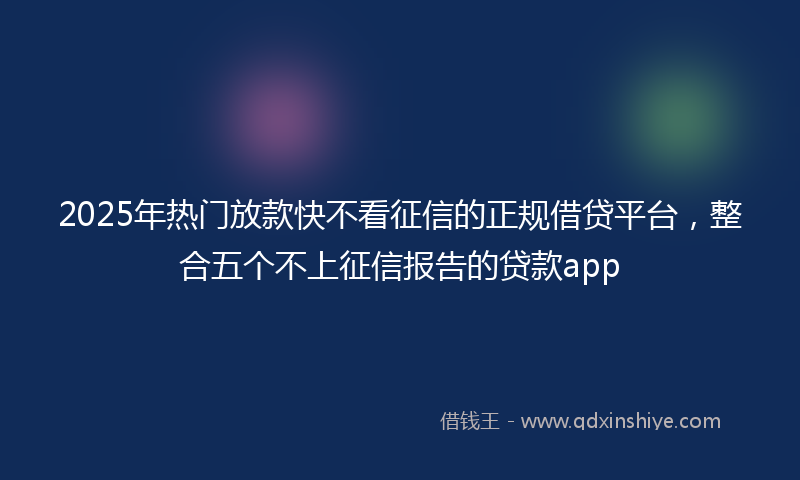 2025年热门放款快不看征信的正规借贷平台，整合五个不上征信报告的贷款app