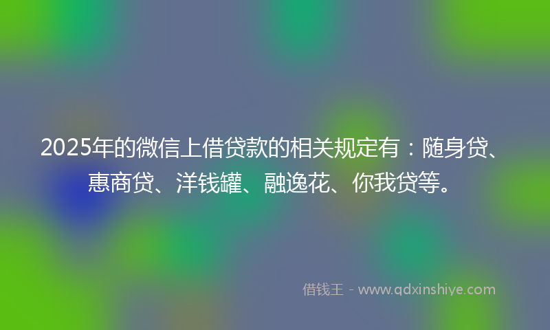 2025年的微信上借贷款的相关规定有：随身贷、惠商贷、洋钱罐、融逸花、你我贷等。