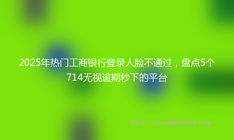 2025年热门工商银行登录人脸不通过，盘点5个714无视逾期秒下的平台