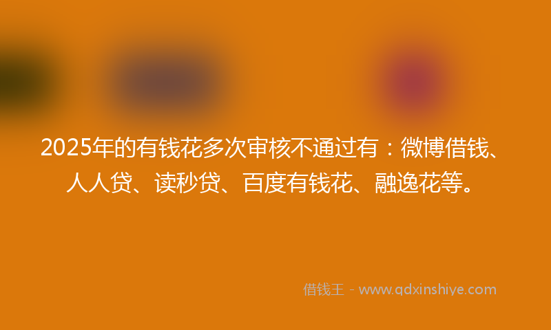 2025年的有钱花多次审核不通过有：微博借钱、人人贷、读秒贷、百度有钱花、融逸花等。