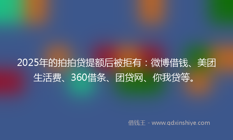 2025年的拍拍贷提额后被拒有：微博借钱、美团生活费、360借条、团贷网、你我贷等。