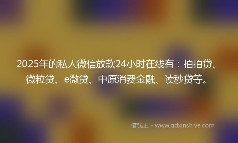 2025年的私人微信放款24小时在线有：拍拍贷、微粒贷、e微贷、中原消费金融、读秒贷等。