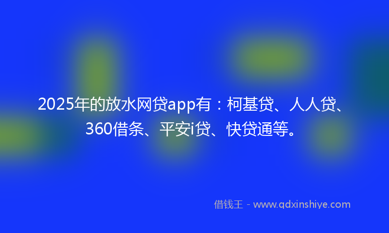 2025年的放水网贷app有：柯基贷、人人贷、360借条、平安i贷、快贷通等。