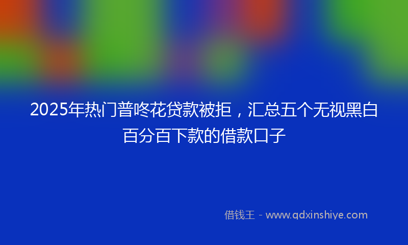 2025年热门普咚花贷款被拒，汇总五个无视黑白百分百下款的借款口子