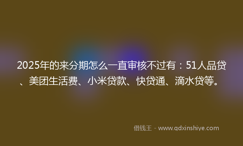 2025年的来分期怎么一直审核不过有：51人品贷、美团生活费、小米贷款、快贷通、滴水贷等。
