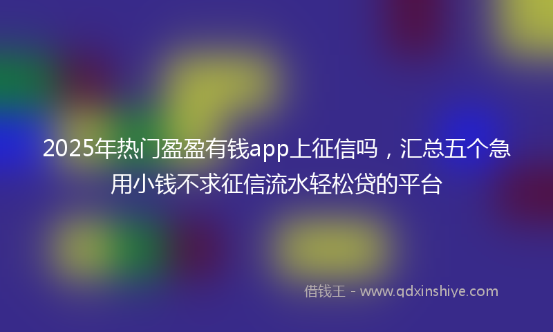 2025年热门盈盈有钱app上征信吗，汇总五个急用小钱不求征信流水轻松贷的平台