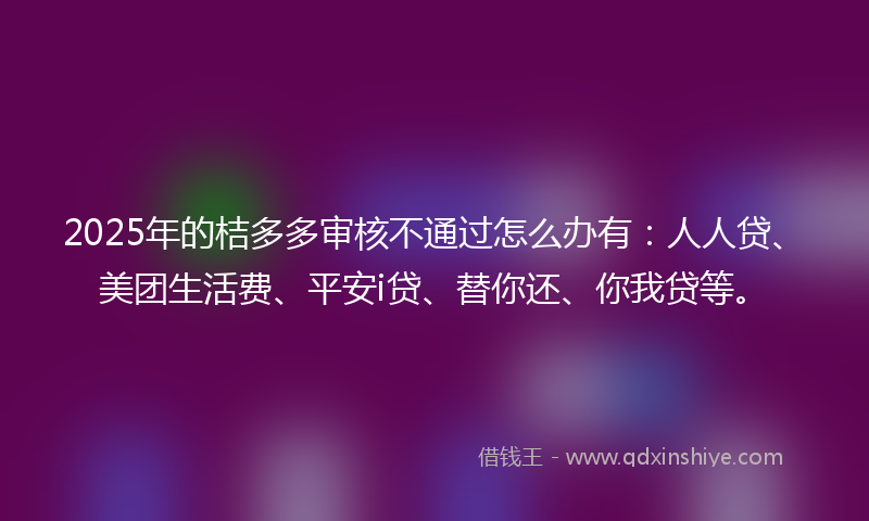 2025年的桔多多审核不通过怎么办有：人人贷、美团生活费、平安i贷、替你还、你我贷等。