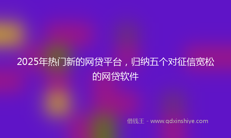 2025年热门新的网贷平台，归纳五个对征信宽松的网贷软件