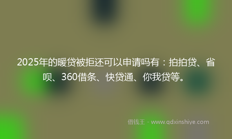 2025年的暖贷被拒还可以申请吗有：拍拍贷、省呗、360借条、快贷通、你我贷等。