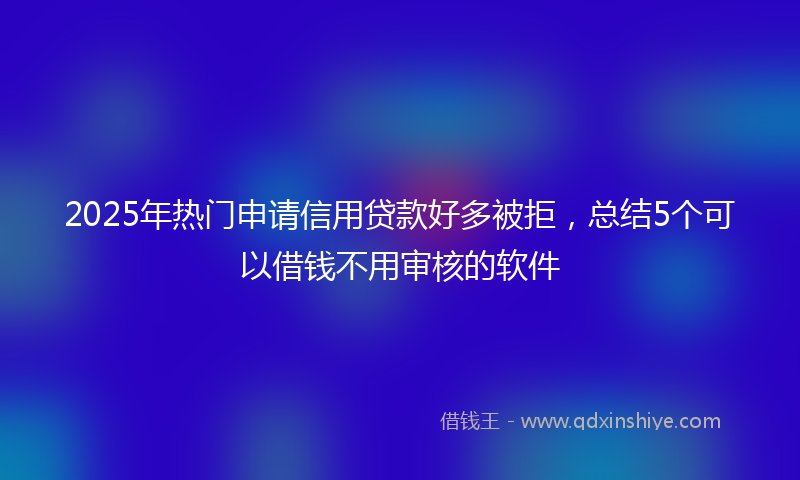 2025年热门申请信用贷款好多被拒，总结5个可以借钱不用审核的软件