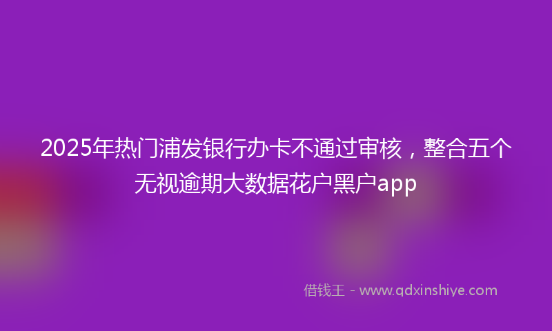 2025年热门浦发银行办卡不通过审核，整合五个无视逾期大数据花户黑户app