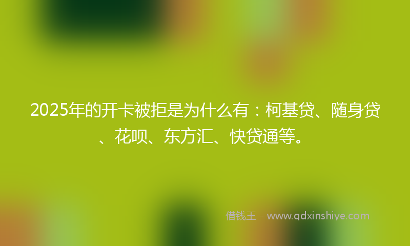 2025年的开卡被拒是为什么有：柯基贷、随身贷、花呗、东方汇、快贷通等。
