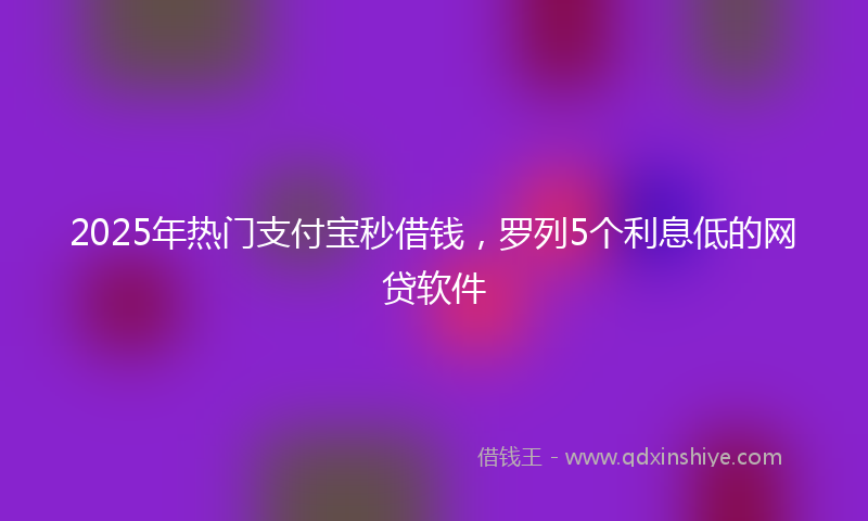 2025年热门支付宝秒借钱，罗列5个利息低的网贷软件