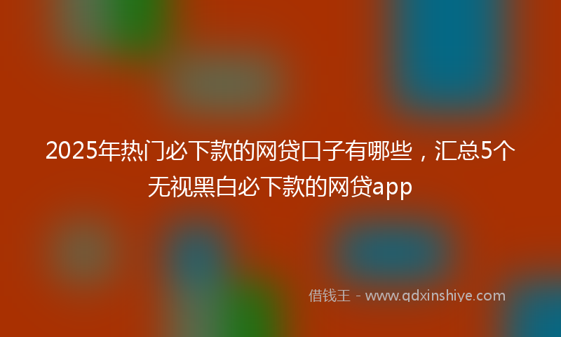 2025年热门必下款的网贷口子有哪些，汇总5个无视黑白必下款的网贷app