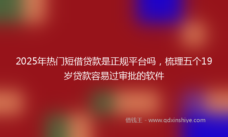 2025年热门短借贷款是正规平台吗，梳理五个19岁贷款容易过审批的软件