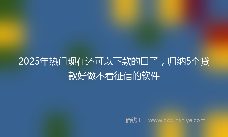 2025年热门现在还可以下款的口子，归纳5个贷款好做不看征信的软件