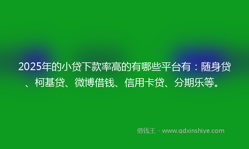 2025年的小贷下款率高的有哪些平台有：随身贷、柯基贷、微博借钱、信用卡贷、分期乐等。
