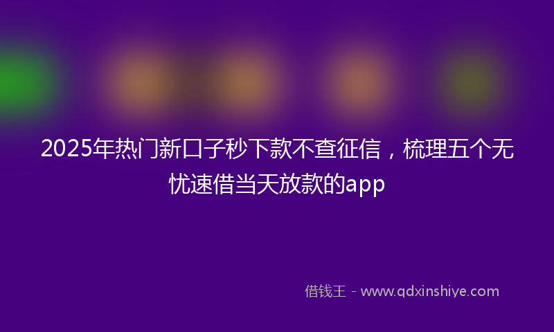 2025年热门新口子秒下款不查征信，梳理五个无忧速借当天放款的app
