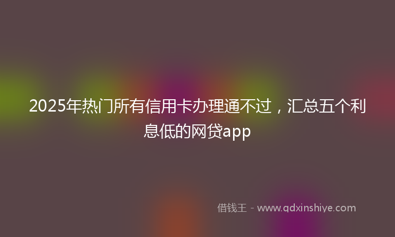 2025年热门所有信用卡办理通不过，汇总五个利息低的网贷app