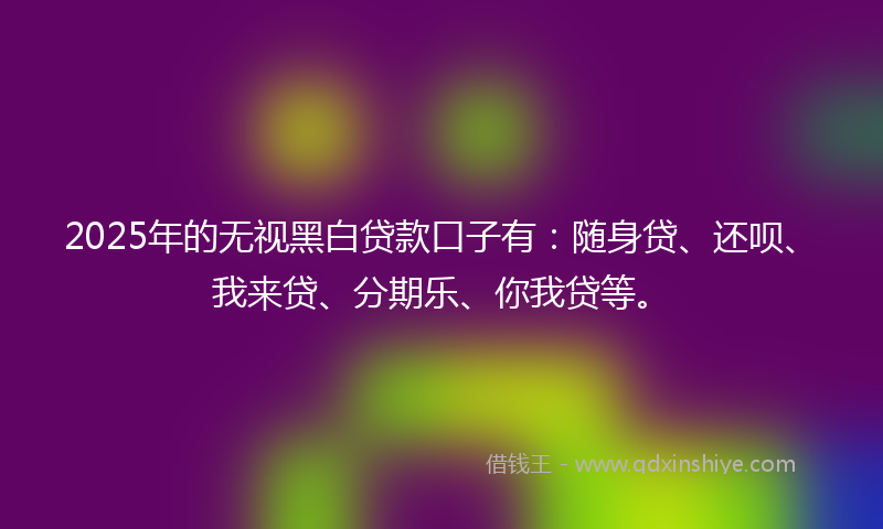 2025年的无视黑白贷款口子有：随身贷、还呗、我来贷、分期乐、你我贷等。