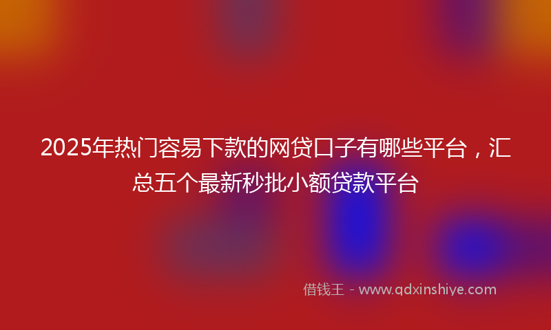 2025年热门容易下款的网贷口子有哪些平台，汇总五个最新秒批小额贷款平台